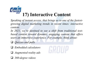 17) Interactive Content
Speaking of instant access, that brings us to one of the fastest-
growing digital marketing trends in recent times: interactive
content.
In 2021, we’re destined to see a shift from traditional text-
based content toward dynamic, engaging content that offers
users an immersive experience. For example, think about:
 Quizzes and polls
 Embedded calculators
 Augmented reality ads
 360-degree videos
 