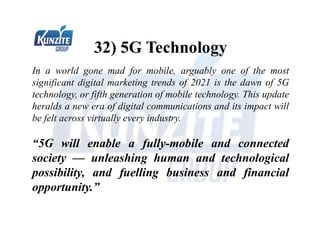 32) 5G Technology
In a world gone mad for mobile, arguably one of the most
significant digital marketing trends of 2021 is the dawn of 5G
technology, or fifth generation of mobile technology. This update
heralds a new era of digital communications and its impact will
be felt across virtually every industry.
“5G will enable a fully-mobile and connected
society — unleashing human and technological
possibility, and fuelling business and financial
opportunity.”
 