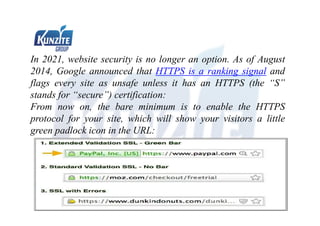 In 2021, website security is no longer an option. As of August
2014, Google announced that HTTPS is a ranking signal and
flags every site as unsafe unless it has an HTTPS (the “S”
stands for “secure”) certification:
From now on, the bare minimum is to enable the HTTPS
protocol for your site, which will show your visitors a little
green padlock icon in the URL:
 