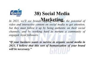 38) Social Media
Marketing
In 2021, we'll see brands tapping more into the potential of
video and interactive content on social media to get attention,
but they must follow it up by being authentic on their social
channels, and by working hard to nurture a community of
engaged, loyal followers.
“If your business wants to survive in organic social media in
2021, I believe that this sort of humanization of your brand
will be necessary.”
 
