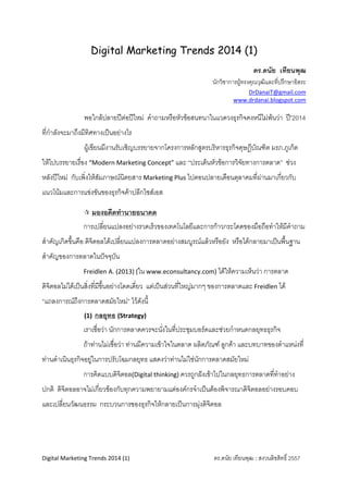 Digital Marketing Trends 2014 (1)
ดร.ดนัย เทียนพุฒ 
นักวิชาการผูทรงคุณวุฒิและที่ปรึกษาอิสระ 
DrDanaiT@gmail.com 
                                                                                                                   www.drdanai.blogspot.com 
 
 

 

พอใกลปลายปตอปใหม คําถามหรือหัวขอสนทนาในแวดวงธุรกิจคงหนีไมพนวา ป’2014

ที่กําลังจะมาถึงมีทิศทางเปนอยางไร 
ผูเขียนมีงานรับเชิญบรรยายจากโครงการหลักสูตรบริหารธุรกิจดุษฎีบัณฑิต มรภ.ภูเก็ต
ั
ใหไปบรรยายเรื่อง “Modern Marketing Concept” และ “ประเด็นหัวขอการวิจยทางการตลาด” ชวง
่
หลังปใหม กับเพิ่งใหสัมภาษณนิตยสาร Marketing Plus ไปตอนปลายเดือนตุลาคมที่ผานมาเกียวกับ
แนวโนมและการแขงขันของธุรกิจคาปลีกไซสเอส 
 มองอดีตทํานายอนาคต 

การเปลี่ยนแปลงอยางรวดเร็วของเทคโนโลยีและการกาวกระโดดของมือถือทําใหมีคาถาม
ํ
สําคัญเกิดขึ้นคือ ดิจิตอลไดเปลี่ยนแปลงการตลาดอยางสมบูรณแลวหรือยัง หรือไดกลายมาเปนพื้นฐาน
สําคัญของการตลาดในปจจุบัน 
Freidlen A. (2013) (ใน www.econsultancy.com) ไดใหความเห็นวา การตลาด

ดิจิตอลไมไดเปนสิ่งที่มีขึ้นอยางโดดเดี่ยว แตเปนสวนทีใหญมากๆ ของการตลาดและ Freidlen ได
่
“แถลงการณถงการตลาดสมัยใหม” ไวดังนี ้
ึ
(1)

กลยุทธ (Strategy) 

เราเชื่อวา นักการตลาดควรจะนังในที่ประชุมบอรดและชวยกําหนดกลยุทธธุรกิจ 
่
ถาทานไมเชื่อวา ทานมีความเขาใจในตลาด ผลิตภัณฑ ลูกคา และบทบาทของตําแหนงที่
ทานดําเนินธุรกิจอยูในการปรับโฉมกลยุทธ แสดงวาทานไมใชนักการตลาดสมัยใหม 
การคิดแบบดิจิตอล(Digital thinking) ควรถูกฝงเขาไปในกลยุทธการตลาดที่ทาอยาง
ํ
ปกติ ดิจิตอลอาจไมเกี่ยวของกับทุกความพยายามแตองคกรจําเปนตองพิจารณาดิจิตอลอยางรอบคอบ
และเปลี่ยนวัฒนธรรม กระบวนการของธุรกิจใหกลายเปนการมุงดิจตอล 
ิ
 
 
 
Digital Marketing Trends 2014 (1)                                                          ดร.ดนัย เทียนพุฒ : สงวนลิขสิทธิ์ 2557
 

 