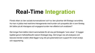 Real-Time Integration 
Förstå vikten av den sociala konversationen och hur den påverkar ditt företags varumärke. 
Hur kan ni jobba med real-time interagerande med kunder och prospekts där ni som företag 
blir bättre på att interagera och engagera kunder mer effektivt och snabbare? 
Det tvingar fram bättre internt sammarbete för att visa på företagets ”core value”. Vi bygger 
lojalitet genom helhetsfilosofin bakom företaget idag. Det tvingar oss att analysera och 
besvara trender snabbt vilket lägger tung vikt på systemstöd som support för smart analys 
och rapportering. 
 