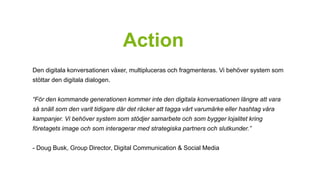 Action 
Den digitala konversationen växer, multipluceras och fragmenteras. Vi behöver system som 
stöttar den digitala dialogen. 
“För den kommande generationen kommer inte den digitala konversationen längre att vara 
så snäll som den varit tidigare där det räcker att tagga vårt varumärke eller hashtag våra 
kampanjer. Vi behöver system som stödjer samarbete och som bygger lojalitet kring 
företagets image och som interagerar med strategiska partners och slutkunder.” 
- Doug Busk, Group Director, Digital Communication & Social Media 
 