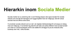 Hierarkin inom Sociala Medier 
Sociala medier tar ny vändning där vi som företag skapar våra egna kanaler för sociala 
nätverk som ett sätt att interagera och bygga lojalitet med vår målgrupp. Det blir också 
centralt med ett offline-online tänk. 
Vi använder sociala nätverk som en del i vår digitala helhetsstrategi för att skapa en dialog 
med vår målgrupp. Vi använder big data för att mäta och jobba effektivt med sociala kanaler 
och hittar en central strategisk roll för det istället för att lägga tid på att smådutta olika 
budskap utan mål, i olika kanaler. 
 