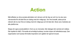 Action 
Mät effekten av dina sociala aktiviteter och närvaro och lär dig var och hur du ska vara 
närvarande för att bäst föra en dialog med din målgrupp. Var inte överallt, satsa på de 
nätverk där du kan föra en dialog med din målgrupp och bli bäst där. Sluta vara medioker på 
alla plattformar. 
Skapa din egna social platform i form av en microsite. Där dialogen blir central och mätbar. 
Där lojalitet är A&O. Förmedla ett enhetligt budskap, kunden köper ett helheltskoncept. Den 
organisation som lyckas förmedla inspiration och agilitet når igenom bruset. 
 