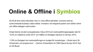 Online & Offline i Symbios 
Se till att dina online aktiviteter vävs in i dina offline aktiviteter. Leverera samma 
synkroniserade budskap i båda världar. Investera i ett integrerat system som stöttar online 
och offline dialogen med kunden. 
Enligt Gartner så står kundupplevelse i fokus 2015 och marknadsföringsbudgeten står för 
10,2% av intäkterna under 2014 och hälften av företagen planerar en ökning i 2015. 
“I 79% av företagen har marknadsföringen en budget för investeringar - i första hand, för 
infrastruktur och programvara” – Gartner, Presentation for CMO Spend Survey 2015: Eye 
on the Buyer 
 