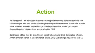 Action 
Var transparent i din dialog och investera i ett integrerat marketing och sales software som 
stöttar dialogen med dina kunder och leadgenererings-kampanjer online och off-line. Kunden 
vill se en enhet, inte olika segmenteringar. Företagen som visar upp en genomsyrad 
företagsfilosofi och dialog, vinner kundens lojalitet 2015. 
Det är dags att tala med din chef. Chefen och styrelsen måste förstå den digitala effekten. 
Annars är risken stor att ni alla kommer att förlora. OBS! Det var inget hot, det var en CTA. 
 