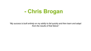 - Chris Brogan 
“My success is built entirely on my ability to fail quickly and then learn and adapt 
from the results of that failure” 
 