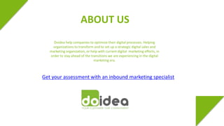ABOUT US 
Doidea help companies to optimize their digital processes. Helping 
organizations to transform and to set up a strategic digital sales and 
marketing organization, or help with current digital marketing efforts, in 
order to stay ahead of the transitions we are experiencing in the digital 
marketing era. 
Get your assessment with an inbound marketing specialist 
