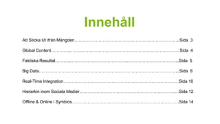 Innehåll 
Att Sticka Ut ifrån Mängden………………………………………………………………..Sida 3 
Global Content…………... …………………………………………………………………Sida 4 
Faktiska Resultat………..…………………………………..……………………………...Sida 5 
Big Data……………………………………………………………………………………...Sida 8 
Real-Time Integration………………………………………………………………………Sida 10 
Hierarkin inom Sociala Medier………………………………………………………….…Sida 12 
Offline & Online i Symbios…………………………………………………………………Sida 14 
 