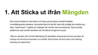 1. Att Sticka ut ifrån Mängden 
Det massiva flödet av information och fokus på att skapa innehåll fortsätter. 
Innehållskapande eskalerar i lavinartad takt och det blir näst intill omöjligt att utmärka sig i 
olika ”nyhets-feed”. Lojalitet och dialogen blir central i kommunikationen. Egna sociala 
plattformar med virtuell interaktion blir ett sätt att nå igenom bruset. 
“Med en situation där Content Marketing blir allestädes närvarande kommer pendeln att 
svänga mot att driva konsumtion av innehåll. Det kommer att driva fokus mot mätning, 
testning och optimering.” 
 