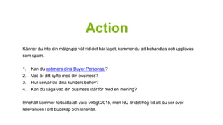 Action 
Känner du inte din målgrupp väl vid det här laget, kommer du att behandlas och upplevas 
som spam. 
1. Kan du optimera dina Buyer Personas ? 
2. Vad är ditt syfte med din business? 
3. Hur servar du dina kunders behov? 
4. Kan du säga vad din business står för med en mening? 
Innehåll kommer fortsätta att vara viktigt 2015, men NU är det hög tid att du ser över 
relevansen i ditt budskap och innehåll. 
 
