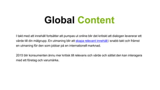 Global Content 
I takt med att innehåll fortsätter att pumpas ut online blir det kritiskt att dialogen levererar ett 
värde till din målgrupp. En utmaning blir att skapa relevant innehåll i snabb takt och främst 
en utmaning för den som jobbar på en internationell marknad. 
2015 blir konsumenten ännu mer kritisk till relevans och värde och sättet den kan interagera 
med ett företag och varumärke. 
 