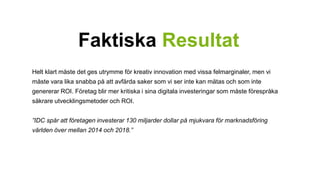 Faktiska Resultat 
Helt klart måste det ges utrymme för kreativ innovation med vissa felmarginaler, men vi 
måste vara lika snabba på att avfärda saker som vi ser inte kan mätas och som inte 
genererar ROI. Företag blir mer kritiska i sina digitala investeringar som måste förespråka 
säkrare utvecklingsmetoder och ROI. 
”IDC spår att företagen investerar 130 miljarder dollar på mjukvara för marknadsföring 
världen över mellan 2014 och 2018.” 
 