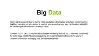 Big Data 
Internt på företagen kräver vi kunna mäta resultat på våra digitala aktiviteter och kampanjer. 
Big Data fortsätter att göra jobbet åt oss i all större utsträckning. Men det är också viktigt för 
att hävda sig i konkurrensen i att skapa värde. 
"Gartner's 2014 CEO Survey found that digital marketing was the No. 1-ranked CEO priority 
for technology-enabled business capability for investment during the next five years,” ! 
- Yvonne Genovese, managing vice president at Gartner! 
 