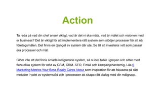 Action 
Ta reda på vad din chef anser viktigt, vad är det ni ska mäta, vad är målet och visionen med 
er business? Det är viktigt för att implementera rätt system som stödjer processer för att nå 
företagsmålen. Det finns en djungel av system där ute. Se till att investera i ett som passar 
era processer och mål. 
Glöm inte att det finns smarta integrerade system, så ni inte faller i gropen och sitter med 
flera olika system för stöd av CSM, CRM, SEO, Email och kampanjehanternig. Läs 6 
Marketing Metrics Your Boss Really Cares About som inspiration för att fokusera på rätt 
metoder i valet av systemstöd och i processen att skapa rätt dialog med din målgrupp. 
 