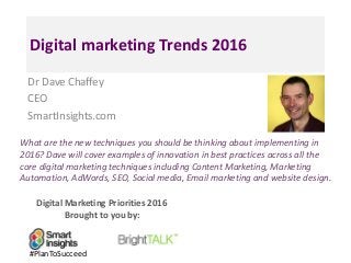 Digital Marketing Priorities 2016
Brought to you by:
Digital marketing Trends 2016
Dr Dave Chaffey
CEO
SmartInsights.com
What are the new techniques you should be thinking about implementing in
2016? Dave will cover examples of innovation in best practices across all the
core digital marketing techniques including Content Marketing, Marketing
Automation, AdWords, SEO, Social media, Email marketing and website design.
#PlanToSucceed
 