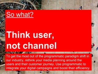 19
So what?
Think user,
not channel
To get the most out of the programmatic paradigm shift in
our industry, rethink your m...