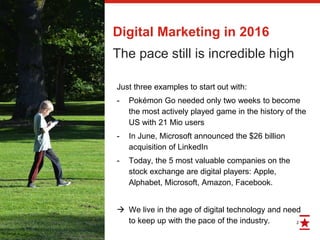 2
Digital Marketing in 2016
The pace still is incredible high
Just three examples to start out with:
- Pokémon Go needed only two weeks to become
the most actively played game in the history of the
US with 21 Mio users
- In June, Microsoft announced the $26 billion
acquisition of LinkedIn
- Today, the 5 most valuable companies on the
stock exchange are digital players: Apple,
Alphabet, Microsoft, Amazon, Facebook.
 We live in the age of digital technology and need
to keep up with the pace of the industry.
 