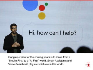 21
Google’s vision for the coming years is to move from a
“Mobile First” to a “AI First” world. Smart Assistants and
Voice Search will play a crucial role in this world.
 