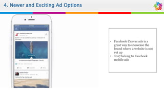 4. Newer and Exciting Ad Options
• Facebook Canvas ads is a
great way to showcase the
brand where a website is not
yet up
• 2017 belong to Facebook
mobile ads
 