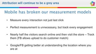Attribution will continue to be a grey area
• Measure every interaction not just last click
• Perfect measurement is unnecessary, but track every engagement
• Nearly half the visitors search online and then visit the store – Track
them (FB allows upload to do customer match)
• Google/FB getting better at understanding the location where you
are at
Mobile has broken our measurement models
 