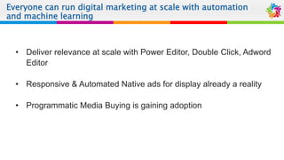 Everyone can run digital marketing at scale with automation
and machine learning
• Deliver relevance at scale with Power Editor, Double Click, Adword
Editor
• Responsive & Automated Native ads for display already a reality
• Programmatic Media Buying is gaining adoption
 