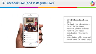3. Facebook Live
• Live Polls on Facebook
Live
• Facebook Live + Reactions =
Perfect for live shows,
webinars, product launches
• Facebook Live videos
monetization rolled out for
testing
• Note : Take a tablet along and
ensure it’s on the correct page
3. Facebook Live (And Instagram Live)
 