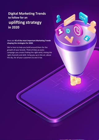 Here are 42 of the most important Marketing Trends
shaping the strategies for 2020.
We’re here to help you build around them for the
growth of your brands. Think of kites as every
campaign you create.Finding the right wind, mixing the
right channels and skills bring you up in the air, above
the sky, for all your customers to see it rise. .
Digital Marketing Trends
to follow for an
uplifting strategy
in 2020
 