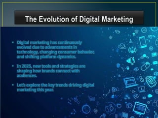 The Evolution of Digital Marketing
• Digital marketing has continuously
evolved due to advancements in
technology, changing consumer behavior,
and shifting platform dynamics.
• In 2025, new tools and strategies are
shaping how brands connect with
audiences.
• Let’s explore the key trends driving digital
marketing this year.
 