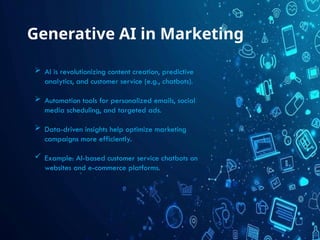 Generative AI in Marketing
 AI is revolutionizing content creation, predictive
analytics, and customer service (e.g., chatbots).
 Automation tools for personalized emails, social
media scheduling, and targeted ads.
 Data-driven insights help optimize marketing
campaigns more efficiently.
 Example: AI-based customer service chatbots on
websites and e-commerce platforms.
 