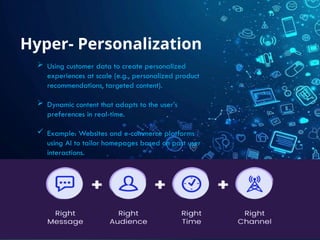 Hyper- Personalization
 Using customer data to create personalized
experiences at scale (e.g., personalized product
recommendations, targeted content).
 Dynamic content that adapts to the user’s
preferences in real-time.
 Example: Websites and e-commerce platforms
using AI to tailor homepages based on past user
interactions.
 