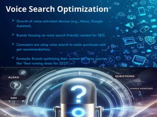 Voice Search Optimization
 Growth of voice-activated devices (e.g., Alexa, Google
Assistant).
 Brands focusing on voice search-friendly content for SEO.
 Consumers are using voice search to make purchases and
get recommendations.
 Example: Brands optimizing their content for voice queries
like “Best running shoes for 2025”.
 
