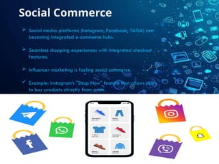 Social Commerce
 Social media platforms (Instagram, Facebook, TikTok) are
becoming integrated e-commerce hubs.
 Seamless shopping experiences with integrated checkout
features.
 Influencer marketing is fueling social commerce.
 Example: Instagram’s "Shop Now" feature that allows users
to buy products directly from posts.
 