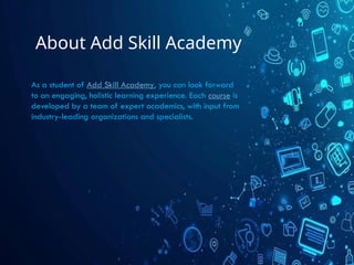 About Add Skill Academy
As a student of Add Skill Academy, you can look forward
to an engaging, holistic learning experience. Each course is
developed by a team of expert academics, with input from
industry-leading organizations and specialists.
 