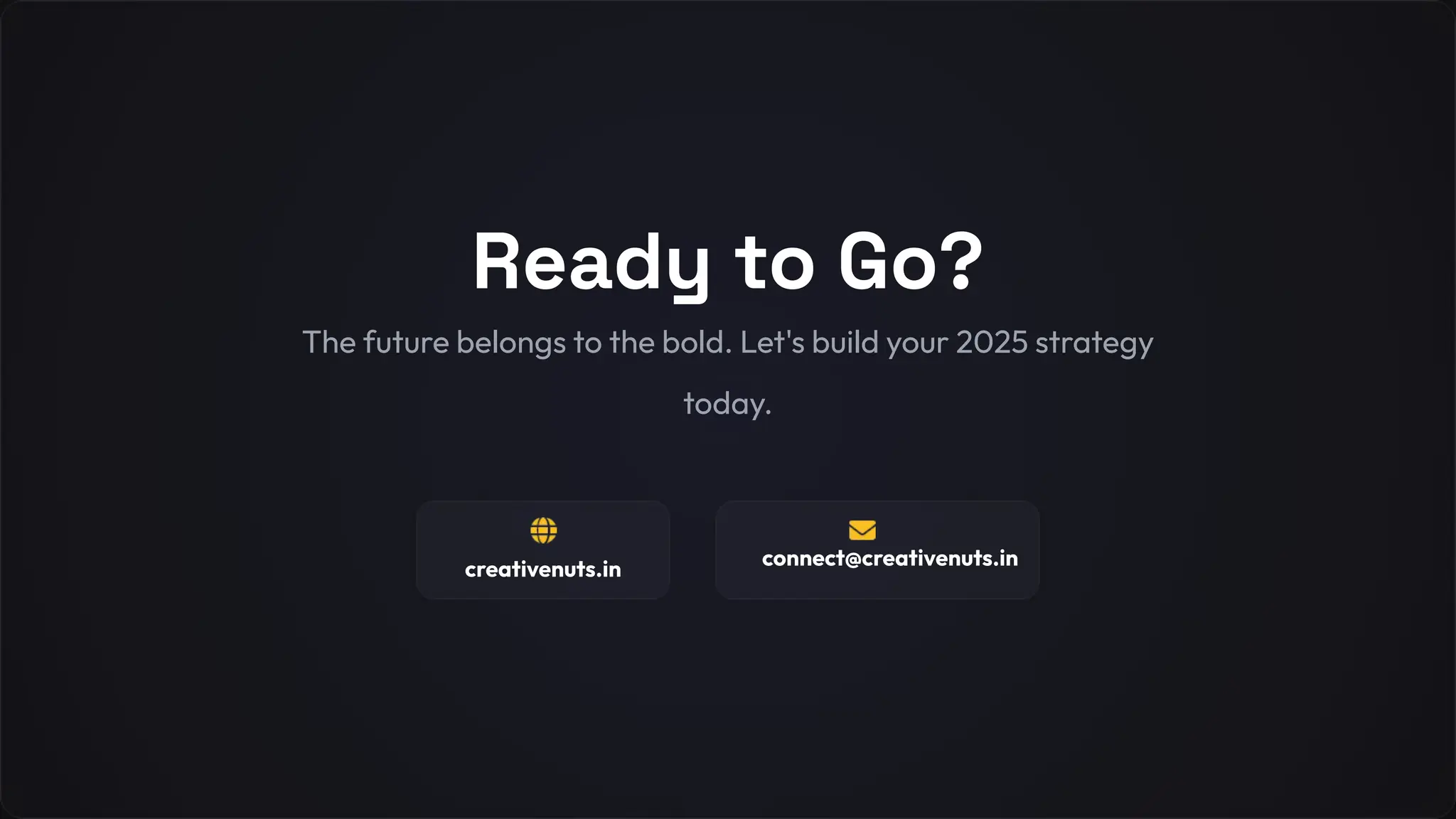 Ready to Go?
The future belongs to the bold. Let's build your 2025 strategy
today.
creativenuts.in connect@creativenuts.in
 