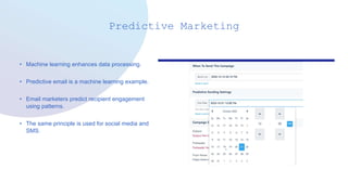 Predictive Marketing
• Machine learning enhances data processing.
• Predictive email is a machine learning example.
• Email marketers predict recipient engagement
using patterns.
• The same principle is used for social media and
SMS.
 