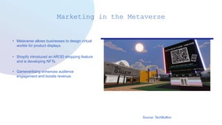 Marketing in the Metaverse
• Metaverse allows businesses to design virtual
worlds for product displays.
• Shopify introduced an AR/3D shopping feature
and is developing NFTs.
• Gamevertising enhances audience
engagement and boosts revenue.
Source: TechBullion
 