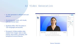 AI Video Generation
• AI video generation is efficient and cost-
effective.
• AI produces text, audio, and visuals,
with less human input.
• Synthesia offers 140+ AI avatars in
120+ languages and accents.
• Runwayml, InVideo enables video
creation from images, texts or clips,
erasing, slow-motion, animating, and
background removal features.
Source: Parametric
 