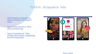 TikTok Shoppable Ads
• TikTok introduces shoppable ads,
following Facebook and Instagram’
trends.
• Users can buy products on TikTok
without exiting the app.
• Types of shoppable ads: TikTok
provides video shopping, catalog listing,
and LIVE shopping ads.
Source: Insense
 