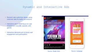 Dynamic and Interactive Ads
• Dynamic ads customize design using
customer data for better conversions.
• Interactive ads in 2024 focus on user
engagement via polls, quizzes, and
games.
• Interactive elements aim to boost user
engagement and participation.
Source: Single Grain Source: Instapage
 
