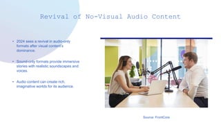 Revival of No-Visual Audio Content
• 2024 sees a revival in audio-only
formats after visual content’s
dominance.
• Sound-only formats provide immersive
stories with realistic soundscapes and
voices.
• Audio content can create rich,
imaginative worlds for its audience.
Source: FrontCore
 