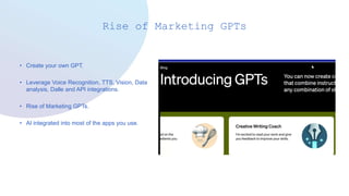 Rise of Marketing GPTs
• Create your own GPT.
• Leverage Voice Recognition, TTS, Vision, Data
analysis, Dalle and API integrations.
• Rise of Marketing GPTs.
• AI integrated into most of the apps you use.
 