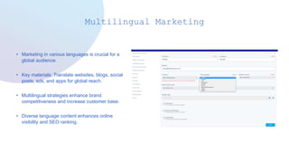 Multilingual Marketing
• Marketing in various languages is crucial for a
global audience.
• Key materials: Translate websites, blogs, social
posts, ads, and apps for global reach.
• Multilingual strategies enhance brand
competitiveness and increase customer base.
• Diverse language content enhances online
visibility and SEO ranking.
 