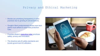 Privacy and Ethical Marketing
• Brands are prioritizing transparency in data
practices due to growing AI advancements.
• Google’s Bard postponement shows even tech
giants must adhere to strict data protection
rules.
• President Biden’s executive order prioritizes
safety, privacy and innovation.
• The directive sets AI safety standards and
boosts government AI utilization.
 