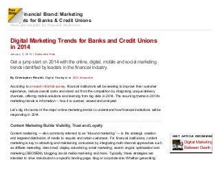 The Financial Brand: Marketing
Insights for Banks & Credit Unions
Ideas and Insights for Financial Marketers

Digital Marketing Trends for Banks and Credit Unions
in 2014
January 2, 2014 | Subsc ribe Free

Get a jump start on 2014 with the online, digital, mobile and social marketing
trends identified by leaders in the financial industry.
By Christophe r Rinaldi, Digital S trategist at ZA G Int eract ive

According to a recent informal survey, financial institutions will be seeking to improve their customer
experience, reduce overall costs and stand out from the competition by integrating unique delivery
channels, offering mobile solutions and learning from big data in 2014. T he recurring theme in 2014’s
marketing trends is information – how it is curated, viewed and analyzed.
Let’s dig into some of the major online marketing trends to understand how financial institutions will be
responding in 2014.

Content Marketing Builds Visibility, Trust and Loyalty
Content marketing — also commonly referred to as “inbound marketing” — is the strategic creation
and targeted distribution of media to acquire and retain customers. For financial institutions, content
marketing is key to attracting and maintaining consumers by integrating multi-channel approaches such
as affiliate marketing, direct mail, display advertising, email marketing, search engine optimization and
marketing (SEO/SEM), blogging, social media marketing and more. Typically, these strategies are
intended to drive individuals to a specific landing page, blog or corporate site. Whether generating

NEX T ARTICLE RECOMMENDED F

Digital Marketing: The
Between Death and S

 