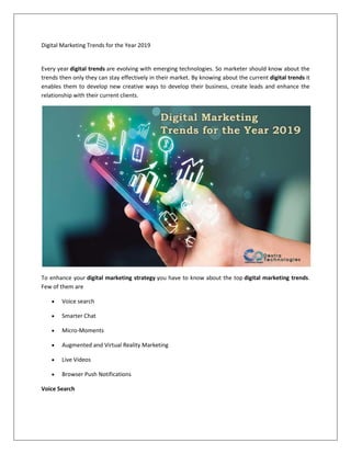 Digital Marketing Trends for the Year 2019
Every year digital trends are evolving with emerging technologies. So marketer should know about the
trends then only they can stay effectively in their market. By knowing about the current digital trends it
enables them to develop new creative ways to develop their business, create leads and enhance the
relationship with their current clients.
To enhance your digital marketing strategy you have to know about the top digital marketing trends.
Few of them are
• Voice search
• Smarter Chat
• Micro-Moments
• Augmented and Virtual Reality Marketing
• Live Videos
• Browser Push Notifications
Voice Search
 