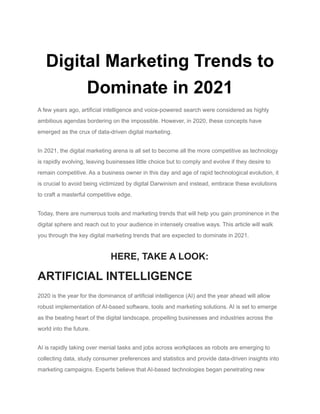 Digital Marketing Trends to
Dominate in 2021
A few years ago, artificial intelligence and voice-powered search were considered as highly
ambitious agendas bordering on the impossible. However, in 2020, these concepts have
emerged as the crux of data-driven digital marketing.
In 2021, the digital marketing arena is all set to become all the more competitive as technology
is rapidly evolving, leaving businesses little choice but to comply and evolve if they desire to
remain competitive. As a business owner in this day and age of rapid technological evolution, it
is crucial to avoid being victimized by digital Darwinism and instead, embrace these evolutions
to craft a masterful competitive edge.
Today, there are numerous tools and marketing trends that will help you gain prominence in the
digital sphere and reach out to your audience in intensely creative ways. This article will walk
you through the key digital marketing trends that are expected to dominate in 2021.
HERE, TAKE A LOOK:
ARTIFICIAL INTELLIGENCE
2020 is the year for the dominance of artificial intelligence (AI) and the year ahead will allow
robust implementation of AI-based software, tools and marketing solutions. AI is set to emerge
as the beating heart of the digital landscape, propelling businesses and industries across the
world into the future.
AI is rapidly taking over menial tasks and jobs across workplaces as robots are emerging to
collecting data, study consumer preferences and statistics and provide data-driven insights into
marketing campaigns. Experts believe that AI-based technologies began penetrating new
 