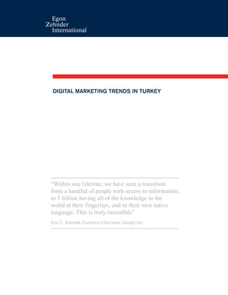 DIGITAL MARKETING TRENDS IN TURKEY
“Within one lifetime, we have seen a transition
from a handful of people with access to information,
to 5 billion having all of the knowledge in the
world at their fingertips, and in their own native
language. This is truly incredible”
Eric E. Schmidt, Executive Chairman, Google Inc.
 