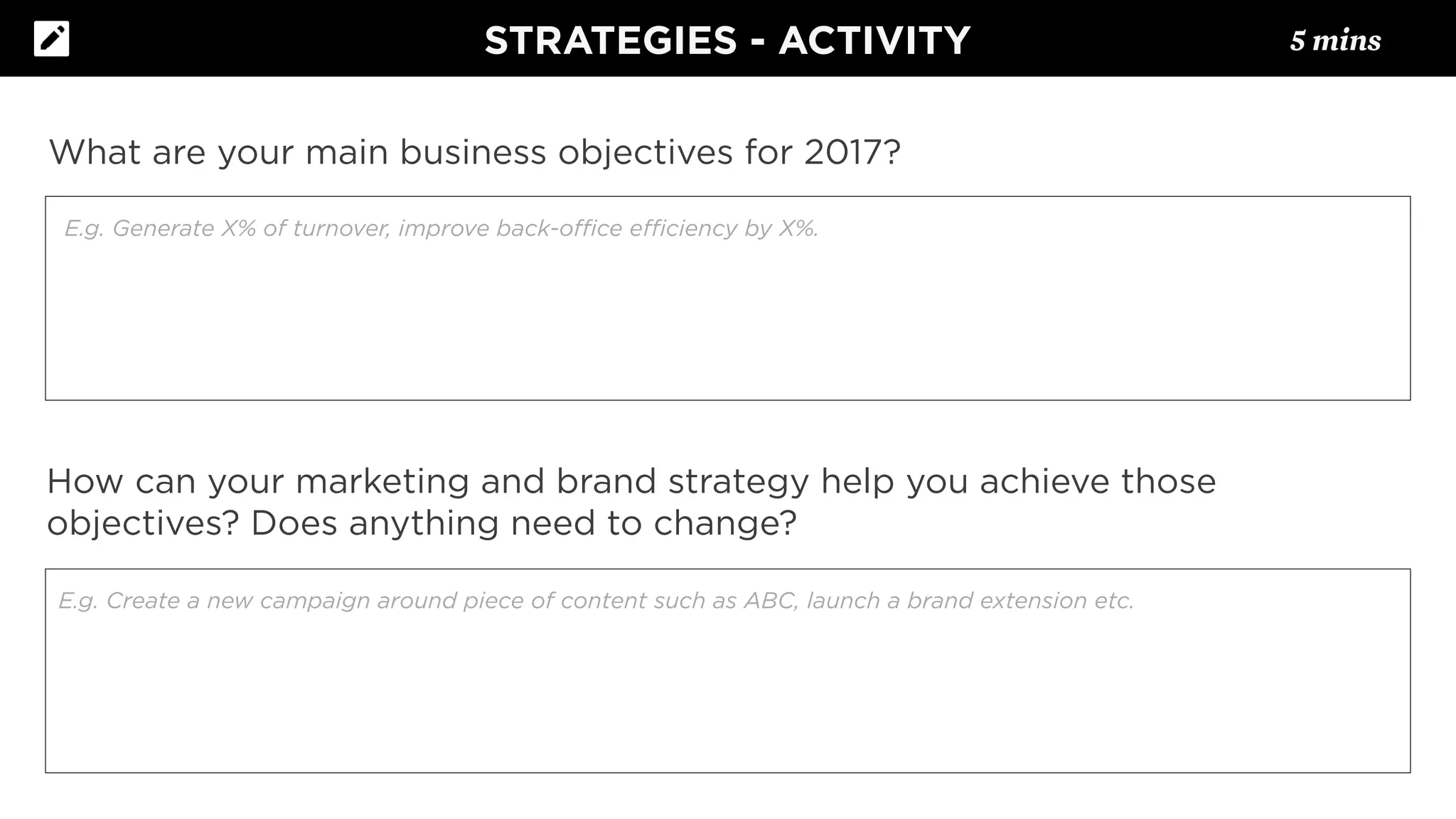 What are your main business objectives for 2017?
How can your marketing and brand strategy help you achieve those
objectives? Does anything need to change?
E.g. Generate X% of turnover, improve back-oﬃce eﬃciency by X%.
E.g. Create a new campaign around piece of content such as ABC, launch a brand extension etc.
STRATEGIES - ACTIVITY 5 mins
 